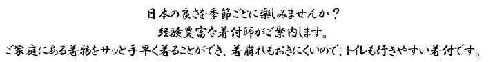 日本の良さを季節ごとに楽しみませんか？経験豊富な着付師がご案内します。ご家庭にある着物をサッと手早く着ることができ、着崩れもおきにくいので、トイレも行きやすい着付です。
